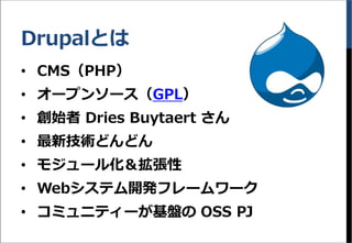 Drupalとは
&bull; CMS（PHP）
&bull; オープンソース（GPL）
&bull; 創始者 Dries Buytaert さん
&bull; 最新技術どんどん
&bull; モジュール化＆拡張性
&bull; Webシステム開発フレームワーク
&bull; コミュニティーが基盤の OSS PJ
 