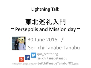 東北巡礼入門
~ Persepolis and Mission day ~
30 June 2015 /
Sei-Ichi Tanabe-Tanabu
@n_scattering
seiichi.tanabetanabu
https://plus.google.com/u/0/+SeiIchiTanabeTanabuNCS/posts
Lightning Talk
 