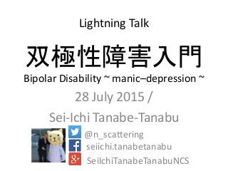 双極性障害入門
Bipolar Disability ~ manic–depression ~
28 July 2015 /
Sei-Ichi Tanabe-Tanabu
@n_scattering
seiichi.tanabetanabu
SeiIchiTanabeTanabuNCS
Lightning Talk
 