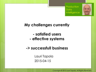 Production
Data
Intelligence
Lauri Tapola
2015-04-15
My challenges currently
- satisfied users
- effective systems
-> successfull business
Copyright © 2015 Lauri Tapola. All Rights Reserved.
 