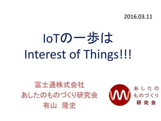 IoTの一歩は
Interest of Things!!!
富士通株式会社
あしたのものづくり研究会
有山 隆史
2016.03.11
 