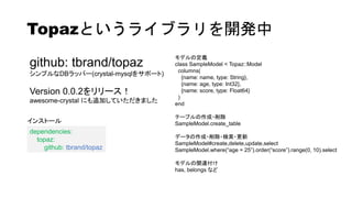 Topazというライブラリを開発中
github: tbrand/topaz
シンプルなDBラッパー(crystal-mysqlをサポート)
Version 0.0.2をリリース！
awesome-crystal にも追加していただきました
モデルの定義
class SampleModel < Topaz::Model
columns(
{name: name, type: String},
{name: age, type: Int32},
{name: score, type: Float64}
)
end
テーブルの作成・削除
SampleModel.create_table
データの作成・削除・検索・更新
SampleModel#create,delete,update,select
SampleModel.where(“age = 25”).order(“score”).range(0, 10).select
モデルの関連付け
has, belongs など
dependencies:
topaz:
github: tbrand/topaz
インストール
 