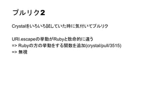 プルリク2
Crystalをいろいろ試していた時に気付いてプルリク
URI.escapeの挙動がRubyと致命的に違う
=> Rubyの方の挙動をする関数を追加(crystal/pull/3515)
=> 無視
 