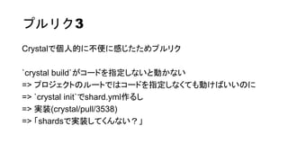 プルリク3
Crystalで個人的に不便に感じたためプルリク
`crystal build`がコードを指定しないと動かない
=> プロジェクトのルートではコードを指定しなくても動けばいいのに
=> `crystal init`でshard.yml作るし
=> 実装(crystal/pull/3538)
=> 「shardsで実装してくんない？」
 