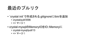 最近のプルリク
• `crystal init`で作成される.gitignoreに/bin/を追加
• crystal/pull/3596
• => マージ！
• crystal-mysqlのMemoryIOをIO::Memoryに
• crystal-mysql/pull/13
• => マージ！
 