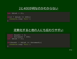 2と400が何なのかわからない2と400が何なのかわからない
定数化すると他の人にも伝わりやすい定数化すると他の人にも伝わりやすい
でも…
let $dish = 21;
if(2 * $dish >= 400){
console.log('full')
}
const $sushi = 2;
const $stomach = 400;
let $dish = 21;
if($sushi * $dish >= $stomach){
console.log('full')
}
 