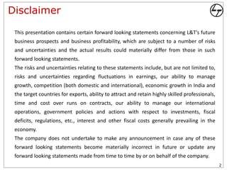 Disclaimer

 This presentation contains certain forward looking statements concerning L&T’s future
 business prospects and business profitability, which are subject to a number of risks
 and uncertainties and the actual results could materially differ from those in such
 forward looking statements.
 The risks and uncertainties relating to these statements include, but are not limited to,
 risks and uncertainties regarding fluctuations in earnings, our ability to manage
 growth, competition (both domestic and international), economic growth in India and
 the target countries for exports, ability to attract and retain highly skilled professionals,
 time and cost over runs on contracts, our ability to manage our international
 operations, government policies and actions with respect to investments, fiscal
 deficits, regulations, etc., interest and other fiscal costs generally prevailing in the
 economy.
 The company does not undertake to make any announcement in case any of these
 forward looking statements become materially incorrect in future or update any
 forward looking statements made from time to time by or on behalf of the company.
                                                                                                 2
 