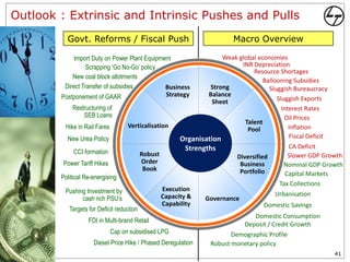 Outlook : Extrinsic and Intrinsic Pushes and Pulls
          Govt. Reforms / Fiscal Push                                       Macro Overview

             Import Duty on Power Plant Equipment                      Weak global economies
                 Scrapping ‘Go No-Go’ policy                                 INR Depreciation
                                                                                 Resource Shortages
            New coal block allotments
                                                                                     Ballooning Subsidies
         Direct Transfer of subsidies          Business            Strong              Sluggish Bureaucracy
        Postponement of GAAR                   Strategy           Balance
                                                                    Sheet                 Sluggish Exports
            Restructuring of                                                                Interest Rates
                SEB Loans                                                                    Oil Prices
                                                                              Talent
         Hike in Rail Fares         Verticalisation
                                                                               Pool            Inflation
          New Urea Policy                                 Organisation                         Fiscal Deficit
                                                           Strengths                           CA Deficit
             CCI formation                 Robust                            Diversified       Slower GDP Growth
         Power Tariff Hikes                Order                              Business       Nominal GDP Growth
                                            Book                              Portfolio       Capital Markets
        Political Re-energising
                                                                                            Tax Collections
         Pushing Investment by                      Execution
                                                    Capacity &                             Urbanisation
               cash rich PSU’s                                    Governance
                                                    Capability                        Domestic Savings
           Targets for Deficit reduction
                                                                                   Domestic Consumption
                   FDI in Multi-brand Retail
                                                                                Deposit / Credit Growth
                              Cap on subsidised LPG                        Demographic Profile
                     Diesel Price Hike / Phased Deregulation        Robust monetary policy
                                                                                                                41
 