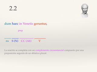 dum haec in Venetis geruntur,
prep
_____ _____ __________ ________
nx S (N) CC (Ab) V
La oración se completa con un complemento circunstancial compuesto por una
preposición seguida de un ablativo plural.
2.2
 