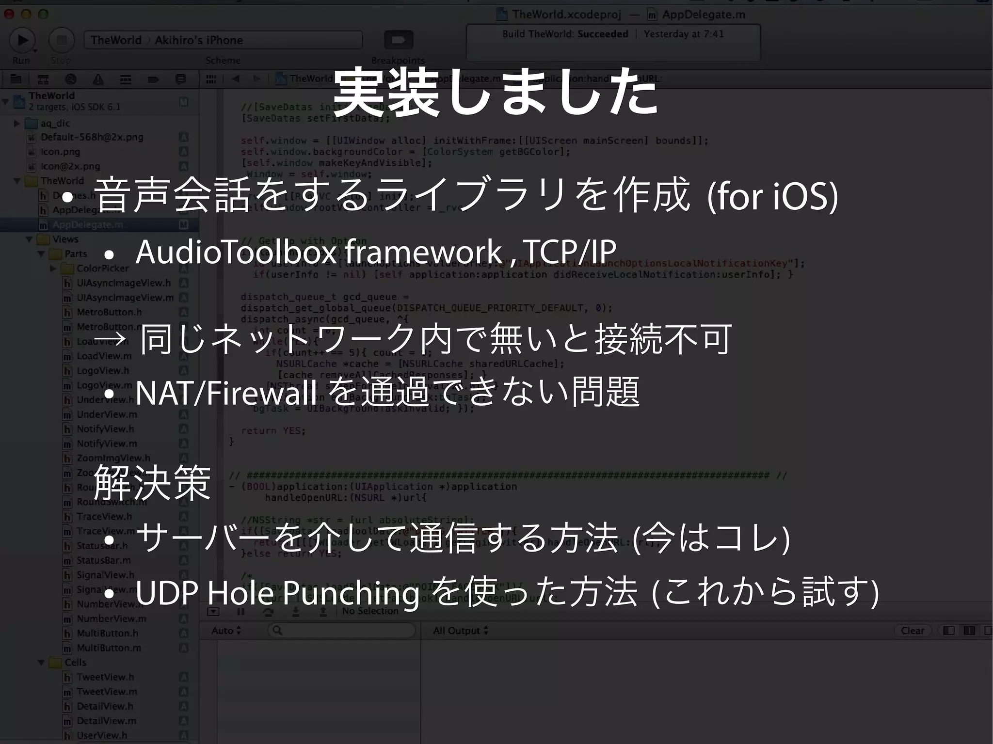 実装しました
●   音声会話をするライブラリを作成 (for iOS)
    ●   AudioToolbox framework , TCP/IP

    → 同じネットワーク内で無いと接続不可
    ● NAT/Firewall を通過できない問題




    解決策
    ●   サーバーを介して通信する方法 (今はコレ)
                        今はコレ)
    ●   UDP Hole Punching を使った方法 (これから試す)
                                  これから試す)
 