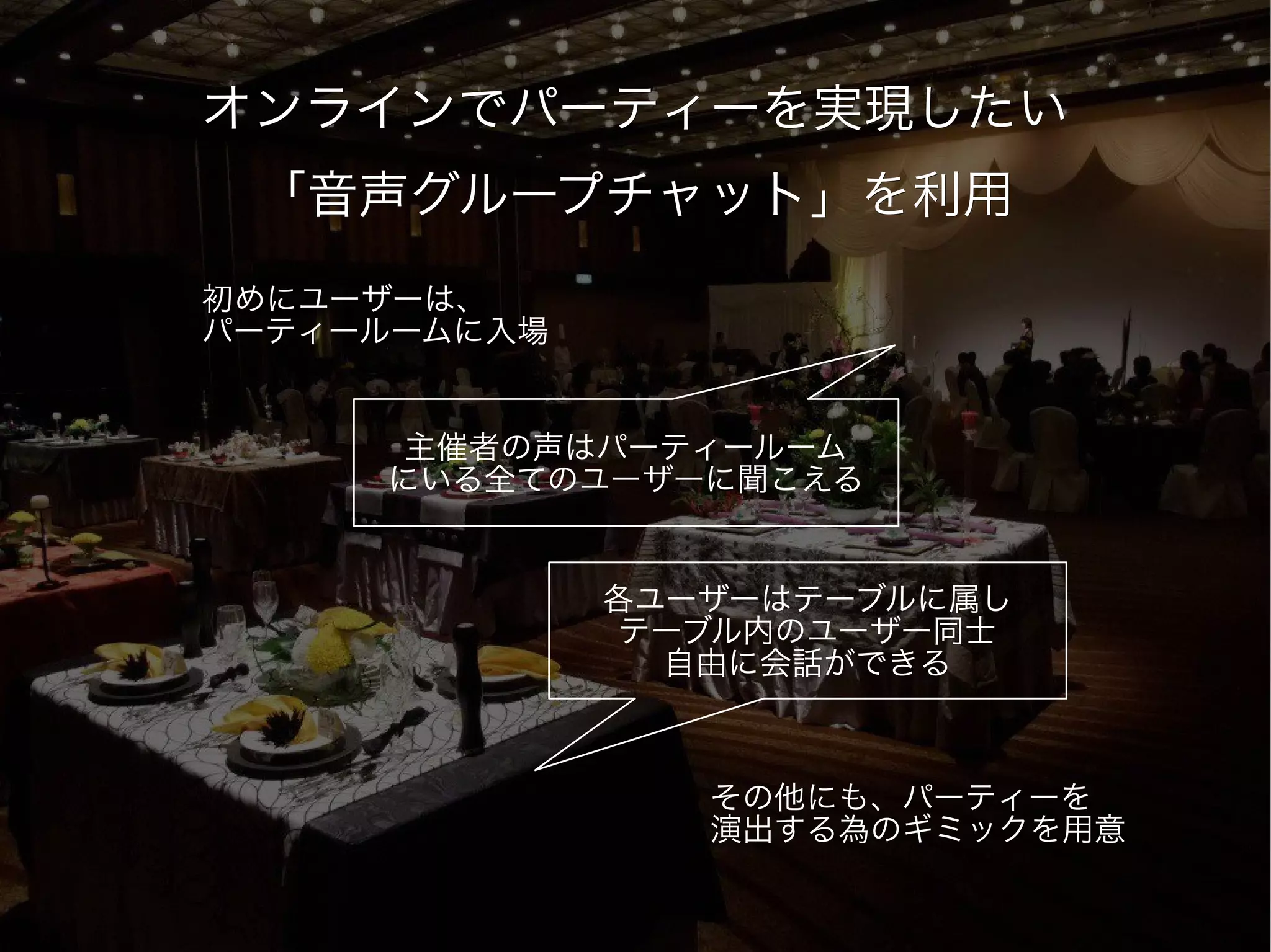 オンラインでパーティーを実現したい
 「音声グループチャット」を利用
初めにユーザーは、
パーティールームに入場


      主催者の声はパーティールーム
     にいる全てのユーザーに聞こえる


              各ユーザーはテーブルに属し
               テーブル内のユーザー同士
                自由に会話ができる



                 その他にも、パーティーを
                 演出する為のギミックを用意
 