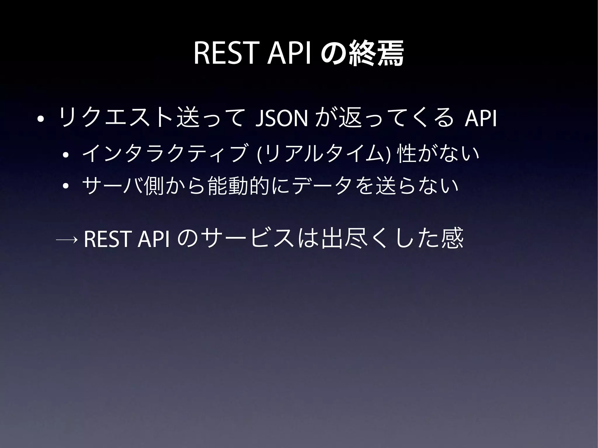 REST API の終焉
●   リクエスト送って JSON が返ってくる API
    ●   インタラクティブ (リアルタイム) 性がない
                  リアルタイム)
    ●
        サーバ側から能動的にデータを送らない

    → REST API のサービスは出尽くした感
 