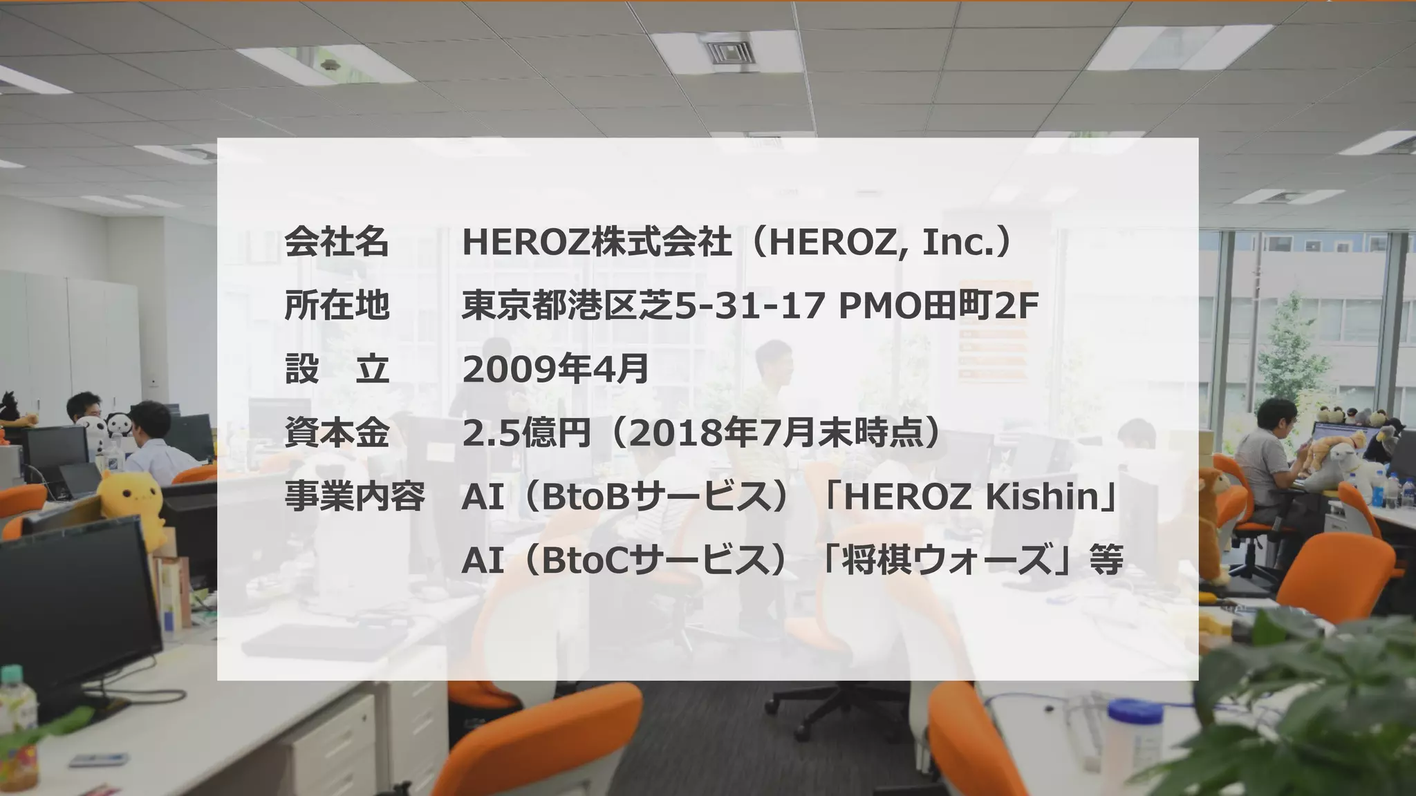 4
会社名 HEROZ株式会社（HEROZ, Inc.）
所在地 東京都港区芝5-31-17 PMO田町2F
設 立 2009年4月
資本金 2.5億円（2018年7月末時点）
事業内容 AI（BtoBサービス）「HEROZ Kishin」
AI（BtoCサービス）「将棋ウォーズ」等
 