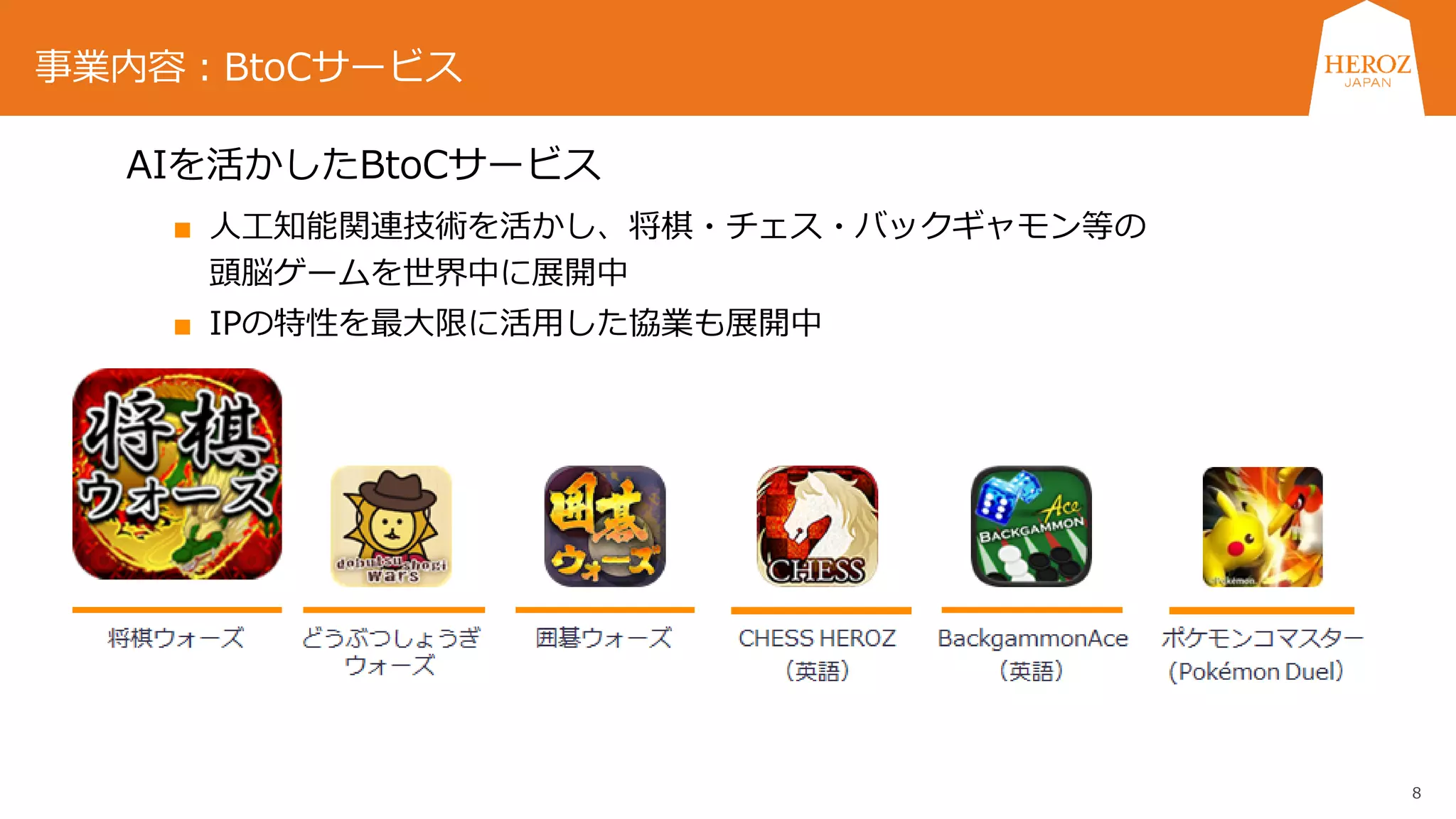 8
AIを活かしたBtoCサービス
■ 人工知能関連技術を活かし、将棋・チェス・バックギャモン等の
頭脳ゲームを世界中に展開中
■ IPの特性を最大限に活用した協業も展開中
事業内容：BtoCサービス
 