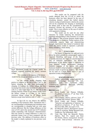 Santosh Bangaru, Rajani Alugonda / International Journal of Engineering Research and
Applications (IJERA) ISSN: 2248-9622 www.ijera.com
Vol. 3, Issue 4, Jul-Aug 2013, pp.2120-2123
2122 | P a g e
Fig.4 Simulation results (a) Current profile for
dynamic response checking (b) battery terminal
voltage.
The variation in the response of the battery
model for the charge and discharge profile is in fig.4
(b).
As the current profile changing from
positive to negative at the end of time 2 sec i.e. the
battery changing the state from discharging to
charging. In response the battery voltage has been
increasing from lower value between 3.7 volts to 3.75
volts to a value higher than the 4.1. But due to the
limiting function written in our battery model limits
the battery voltage to 4.1Volts i.e. the battery
maximum charge voltage for all lithium family
batteries except some batteries with 3.7 volts.
In fig.4 (b) we can observe the accurate
modeling of the hysteresis effect. Simulation time 1
sec corresponding to discharging and simulation time
sec corresponding to charging both are with same
current difference. But the voltage difference at first
case is 0.25v and in the second case 0.27V indicates
model responding with hysteresis characterization.
Here the current or voltage difference is value at a
particular instant (1sec or 4sec) compared with the
previous value. The addition of hysteresis effect to
the model is clearly explained in our previous work
[15].
This results can be compared with the
results obtained from the [13-14] in which the
hysteresis effect has been ignored. In the case of
simulating dynamic system like hybrid electric
vehicles or plug in hybrid electric vehicles the current
will not be completely for charging or discharging
the battery pack at that case the consideration of
hysteresis increase the accuracy of the complete
model. This is more effective in the case of vehicles
with regenerative braking.
This model can be used for any other
chemistry by simply replacing the characteristic
equations corresponding to that chemistry or to other
type of battery. This accurate dynamic model makes
it advantageous in simulation. Further analysis of the
temperature, capacity fades and characterizing
through experimental data instead of analytical data
makes the battery model to represent a particular
battery instead to a whole family.
V. CONCLUSION
The battery is important for each and every
device in which portable or uninterrupted supply is
required. Modelling and usage of the battery
accurately decreases the huge test and development
cost of industrial applications. The dynamic
performance of the battery model is important in
large dynamic system performance checking.
Dynamic response of the battery with added
hysteresis model is observed and it is compared with
previous results to prove its accuracy. This battery
can be used as a single block makes it ease of
operation in many simulation runs.
ACKNOWLEDGMENT
Authors acknowledge support provided by
Honeywell Technology Solutions (P) Ltd.,
Hyderabad, India and Jawaharlal Nehru
Technological University Kakinada (JNTUK),
Kakinada, India.
REFERENCES
[1] David Linden and Thomas B.Reddy,
Handbook of batteries, 3rd
ed. New York,
Mc-Graw Hill, 2002.
[2] T.R.Crompton, Battery reference book, 3rd
ed. Jordan Hill, Oxford: Newnes, 2000.
[3] David Linden and Thomas B.Reddy,
“Selection and application of batteries,” in
Handbook of batteries, 3rd
ed. New York,
Mc-Graw Hill, 2002, ch.6, pp.6.1-6.8.
[4] H.J.Bergveld, Battery Managmenet System-
Design by modeling, Philips Research Lab.,
Eindhoven, The Netherlands, 2001.
[5] Valer Pop, Henk Jan Bergveld, Dmitry
Danilov, Paul P.L. regtien and Peter
H.L.Notten, Battery management Systems-
Accurate State-of-charge indication for
 