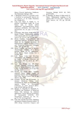 Santosh Bangaru, Rajani Alugonda / International Journal of Engineering Research and
Applications (IJERA) ISSN: 2248-9622 www.ijera.com
Vol. 3, Issue 4, Jul-Aug 2013, pp.2120-2123
2123 | P a g e
Battery Powered Applications, Eindhoven,
The Netherlands: Springer, 2008.
[6] I. Buchmann, batteries in a portable world-
a handbook on rechargeable batteries for
non-engineers, 3rd
ed. Cadex Electronics
Inc., Canada, 2011.
[7] Long Lam; Bauer, P.; Kelder, E., "A
practical circuit-based model for Li-ion
battery cells in electric vehicle
applications," Telecommunications Energy
Conference (INTELEC), 2011 IEEE 33rd
International, vol., no., pp.1, 9, 9-13 Oct.
2011
[8] P.Ramadass, Bala Haran, Ralph White and
Branko N.Popov “Mathematical modeling
of the capacity fade of Li-ion cells” J.Power
sources, vol. 123, no. 2, pp.230-240, 2003.
[9] Olivier Tremblay, Louis-A.Dessaint and
Abdel-Illah Dekkiche, “A Generic Battery
Model for the Dynamic Simulation of
Hybrid Electric Vehicles” in Vehicle Power
and Propulsion Conference, Arlington,
VPPC. 2007, pp. 284-289.
[10] Olivier Tremblay and Louis A. Dessaint,
“Experimental Validation of a Battery
Dynamic Model for EV Applications”
World Electric Vehicle Journal, Vol. 3,
AVERE. 2009.
[11] K.M. Tsang, L.Sun and W.L.Chan
“Identification and Modelling of Lithium
ion battery” J. Energy Conversion and
Managmenet, Vol. 51, no.12, pp. 2857-
2862, 2010.
[12] Lijun Gao, Shengyi Liu, and Roger
A.Dougal “Dynamic Lithium-ion Battery
Model for System Simulation” IEEE Trans.
Compo. Packag. Technol., Vol. 25, pp. 495-
505, Sep. 2002.
[13] M.Chen and G.A.R Mora, “Accurate
electrical battery model capable of
predicting runtime and I-V performance”,
IEEE Trans. Energy Conver., Vol. 21, pp.
504-511, June. 2006.
[14] O.Eedinc, B.Vural and M.Uzunoglu, “A
dynamic lithium-ion battery model
considering the effects of temperature and
capacity fading” in International
Conference on clean electrical power,
Capri, ICCEP, 2009, pp. 383-386.
[15] Bangaru, S.; Alugonda, R.; Palacharla, P.,
"Modeling and simulation of lithium-ion
battery with hysteresis for industrial
applications," Energy Efficient Technologies
for Sustainability (ICEETS), 2013
International Conference on, vol., no.,
pp.771, 775, 10-12 April 2013.
[16] Eichi, H.R. and Mo-Yuen Chow, "Modeling
and analysis of battery hysteresis effects," in
IEEE Energy Conversion Congress and
Exposition, Raleigh, ECCE. NC, 2012,
pp.4479-4486.
[17] P. Ramadass, B. Haran, R. White and B. N.
Popov, “Mathematical modeling of the
capacity fade of Li-ion cells”, Journal of
Power Sources, vol. 123, pp. 230–240,
2003.
 