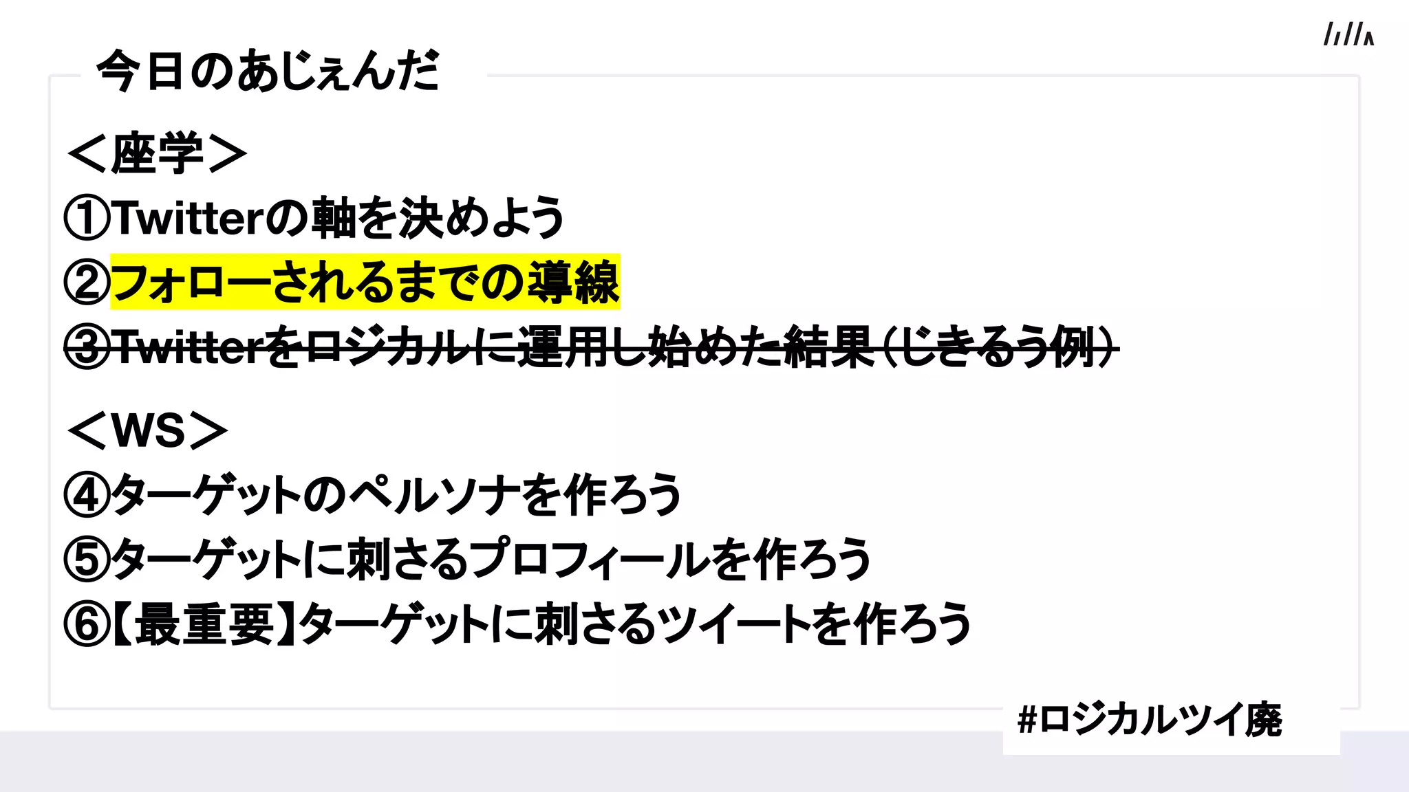 ＜座学＞
①Twitterの軸を決めよう
②フォローされるまでの導線
③Twitterをロジカルに運用し始めた結果（じきるう例）
　
＜WS＞
④ターゲットのペルソナを作ろう
⑤ターゲットに刺さるプロフィールを作ろう
⑥【最重要】ターゲットに刺さるツイートを作ろう
今日のあじぇんだ
#ロジカルツイ廃
 