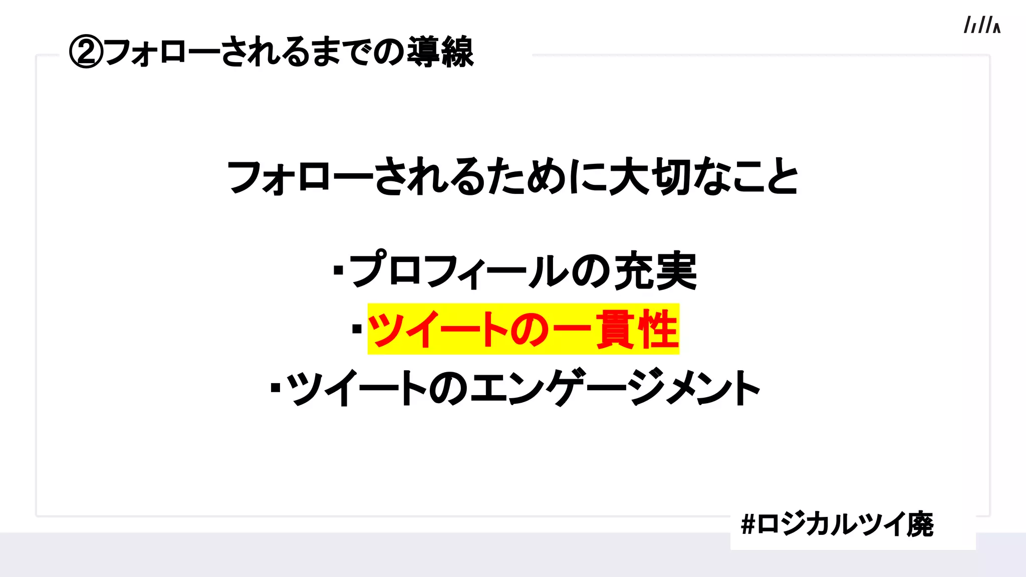 フォローされるために大切なこと
・プロフィールの充実　　　　
・ツイートの一貫性　　　　　
・ツイートのエンゲージメント
#ロジカルツイ廃
②フォローされるまでの導線
 