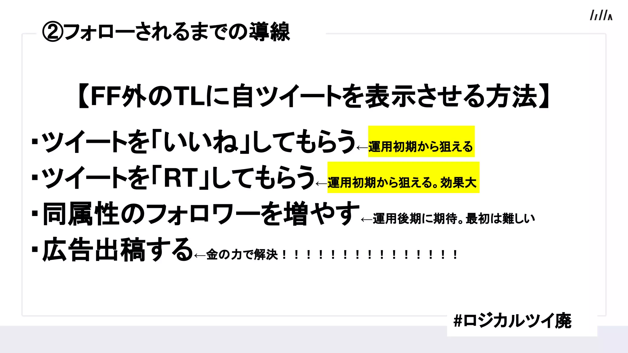 【FF外のTLに自ツイートを表示させる方法】
・ツイートを「いいね」してもらう←運用初期から狙える
・ツイートを「RT」してもらう←運用初期から狙える。効果大
・同属性のフォロワーを増やす←運用後期に期待。最初は難しい
・広告出稿する←金の力で解決！！！！！！！！！！！！！！！
#ロジカルツイ廃
②フォローされるまでの導線
 