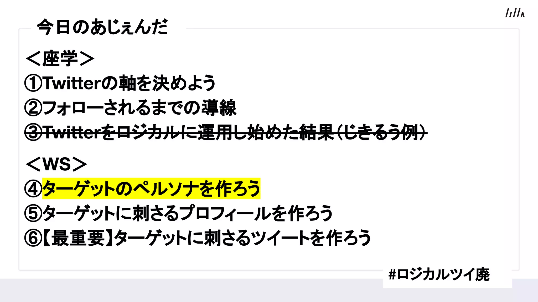 ＜座学＞
①Twitterの軸を決めよう
②フォローされるまでの導線
③Twitterをロジカルに運用し始めた結果（じきるう例）
　
＜WS＞
④ターゲットのペルソナを作ろう
⑤ターゲットに刺さるプロフィールを作ろう
⑥【最重要】ターゲットに刺さるツイートを作ろう
今日のあじぇんだ
#ロジカルツイ廃
 