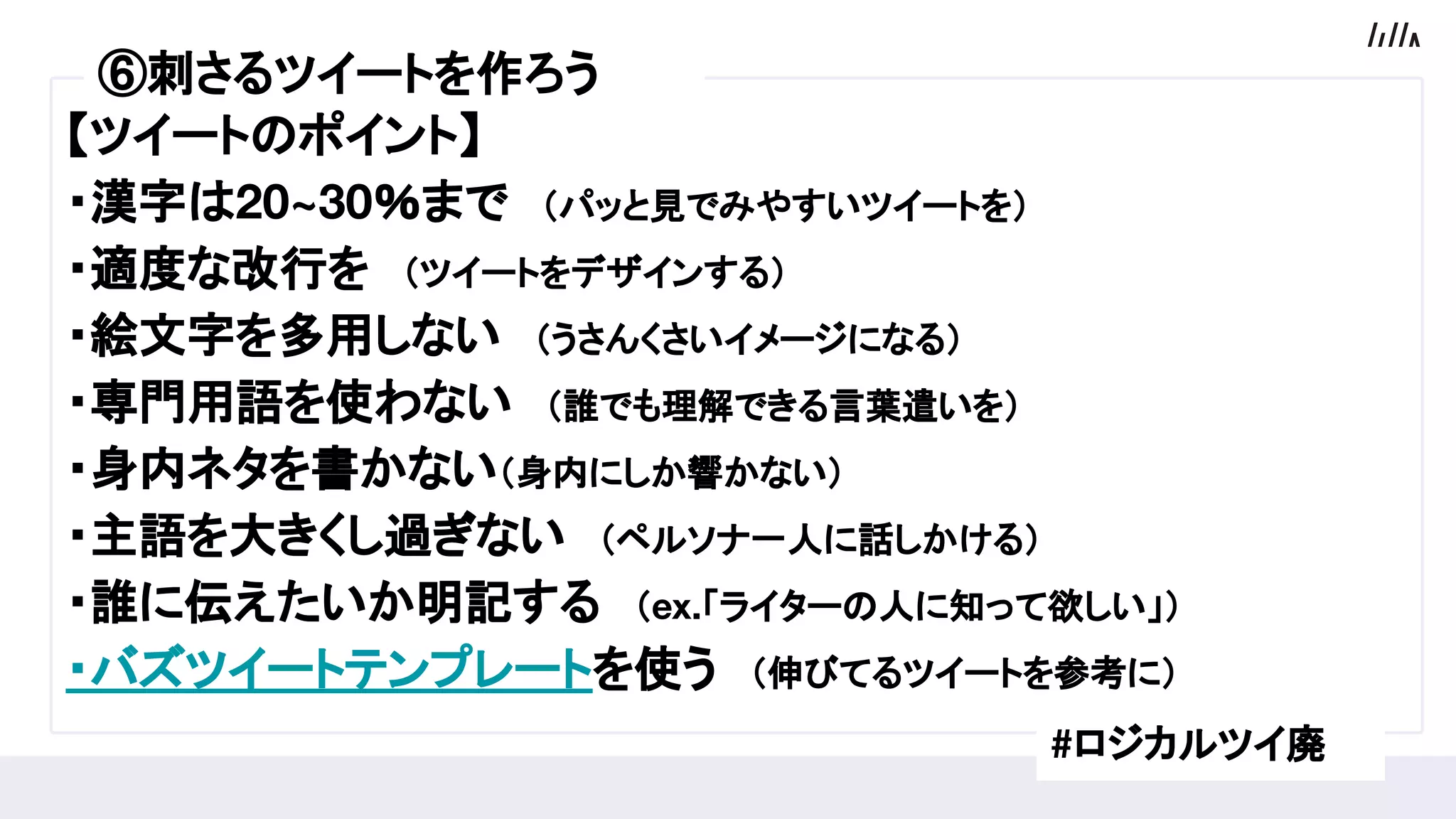 【ツイートのポイント】
・漢字は20~30％まで　（パッと見でみやすいツイートを）
・適度な改行を　（ツイートをデザインする）
・絵文字を多用しない　（うさんくさいイメージになる）
・専門用語を使わない　（誰でも理解できる言葉遣いを）
・身内ネタを書かない（身内にしか響かない）
・主語を大きくし過ぎない　（ペルソナ一人に話しかける）
・誰に伝えたいか明記する　（ex.「ライターの人に知って欲しい」）
・バズツイートテンプレートを使う　（伸びてるツイートを参考に）
#ロジカルツイ廃
⑤プロフィールを作ろう⑥刺さるツイートを作ろう
 