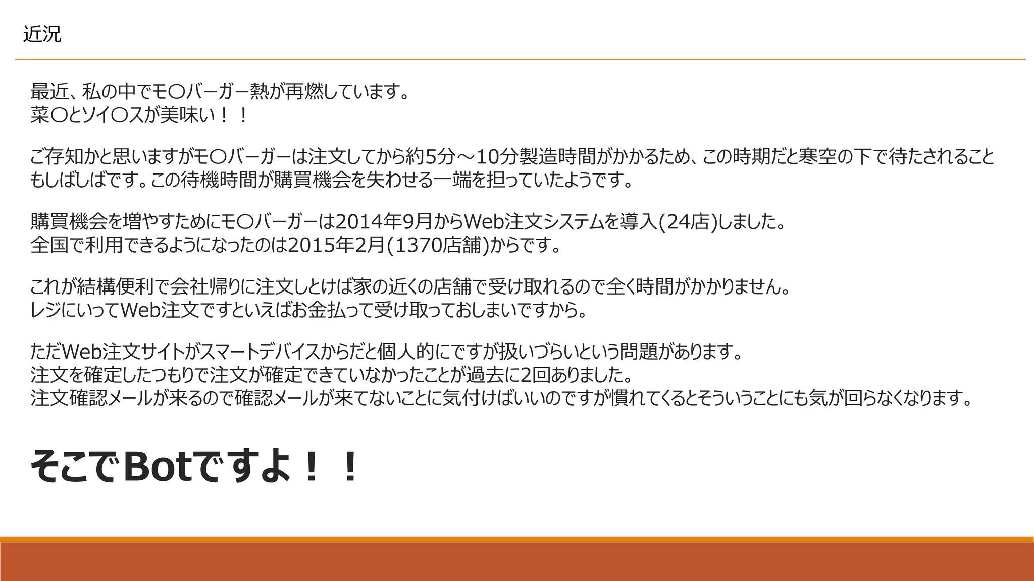 最近、私の中でモ〇バーガー熱が再燃しています。
菜〇とソイ〇スが美味い！！
近況
ご存知かと思いますがモ〇バーガーは注文してから約5分～10分製造時間がかかるため、この時期だと寒空の下で待たされること
もしばしばです。この待機時間が購買機会を失わせる一端を担っていたようです。
購買機会を増やすためにモ〇バーガーは2014年9月からWeb注文システムを導入(24店)しました。
全国で利用できるようになったのは2015年2月(1370店舗)からです。
これが結構便利で会社帰りに注文しとけば家の近くの店舗で受け取れるので全く時間がかかりません。
レジにいってWeb注文ですといえばお金払って受け取っておしまいですから。
ただWeb注文サイトがスマートデバイスからだと個人的にですが扱いづらいという問題があります。
注文を確定したつもりで注文が確定できていなかったことが過去に2回ありました。
注文確認メールが来るので確認メールが来てないことに気付けばいいのですが慣れてくるとそういうことにも気が回らなくなります。
そこでBotですよ！！
 