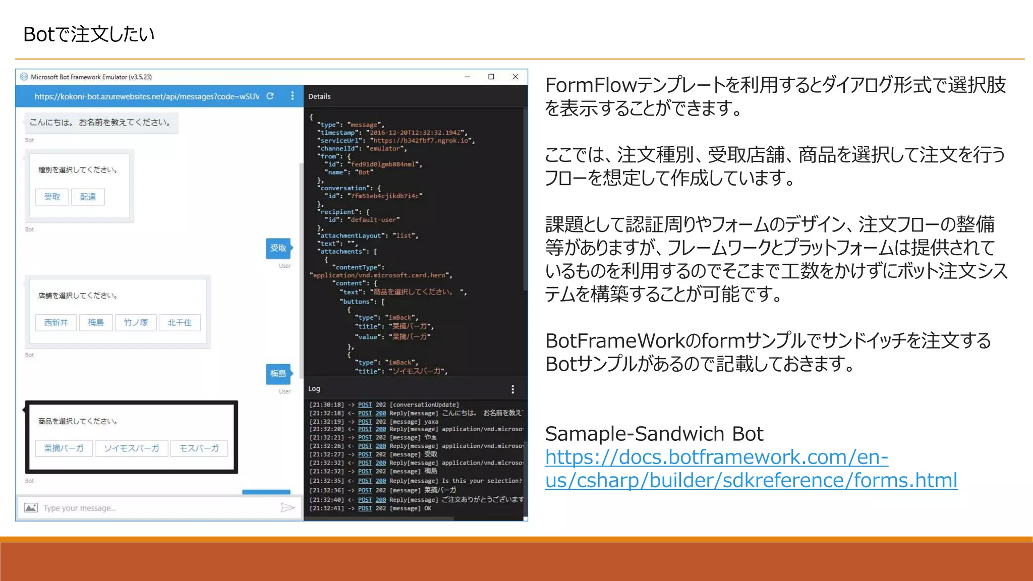 Botで注文したい
FormFlowテンプレートを利用するとダイアログ形式で選択肢
を表示することができます。
ここでは、注文種別、受取店舗、商品を選択して注文を行う
フローを想定して作成しています。
課題として認証周りやフォームのデザイン、注文フローの整備
等がありますが、フレームワークとプラットフォームは提供されて
いるものを利用するのでそこまで工数をかけずにボット注文シス
テムを構築することが可能です。
BotFrameWorkのformサンプルでサンドイッチを注文する
Botサンプルがあるので記載しておきます。
Samaple-Sandwich Bot
https://docs.botframework.com/en-
us/csharp/builder/sdkreference/forms.html
 