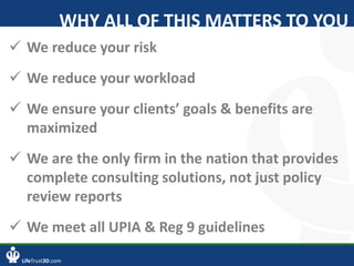 LifeTrust3D.com
WHY ALL OF THIS MATTERS TO YOU
 We reduce your risk
 We reduce your workload
 We ensure your clients’ goals & benefits are
maximized
 We are the only firm in the nation that provides
complete consulting solutions, not just policy
review reports
 We meet all UPIA & Reg 9 guidelines
 