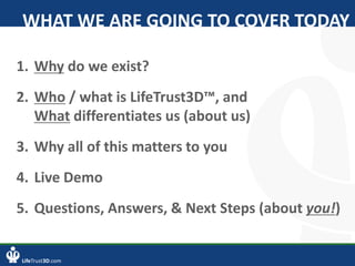 LifeTrust3D.com
1. Why do we exist?
2. Who / what is LifeTrust3D™, and
What differentiates us (about us)
3. Why all of this matters to you
4. Live Demo
5. Questions, Answers, & Next Steps (about you!)
WHAT WE ARE GOING TO COVER TODAY
 