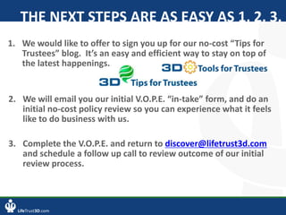 LifeTrust3D.com
THE NEXT STEPS ARE AS EASY AS 1, 2, 3.
2. We will email you our initial V.O.P.E. “in-take” form, and do an
initial no-cost policy review so you can experience what it feels
like to do business with us.
3. Complete the V.O.P.E. and return to discover@lifetrust3d.com
and schedule a follow up call to review outcome of our initial
review process.
1. We would like to offer to sign you up for our no-cost “Tips for
Trustees” blog. It’s an easy and efficient way to stay on top of
the latest happenings.
 