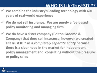 LifeTrust3D.com
WHO IS LifeTrust3D™?
 We combine the industry’s leading technology with 60+
years of real-world experience
 We do not sell insurance. We are purely a fee-based
policy monitoring and managing firm
 We do have a sister company (Colton Groome &
Company) that does sell insurance, however we created
LifeTrust3D™ as a completely separate entity because
there is a clear need in the market for independent
policy management and consulting without the pressure
or policy sales
 