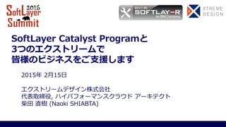 SoftLayer Catalyst Programと
3つのエクストリームで
皆様のビジネスをご支援します
2015年 2月15日
エクストリームデザイン株式会社
代表取締役, ハイパフォーマンスクラウド アーキテクト
柴田 直樹 (Naoki SHIABTA)
 