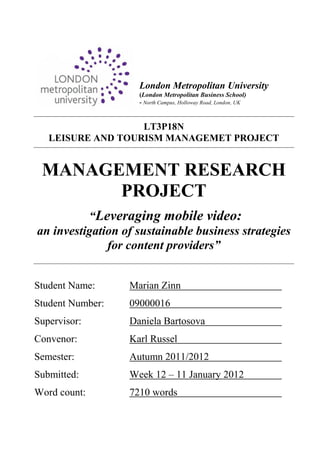 London Metropolitan University
                    (London Metropolitan Business School)
                    - North Campus, Holloway Road, London, UK


                   LT3P18N
   LEISURE AND TOURISM MANAGEMET PROJECT


 MANAGEMENT RESEARCH
       PROJECT
          “Leveraging mobile video:
an investigation of sustainable business strategies
              for content providers”


Student Name:     Marian Zinn
Student Number:   09000016
Supervisor:       Daniela Bartosova
Convenor:         Karl Russel
Semester:         Autumn 2011/2012
Submitted:        Week 12 – 11 January 2012
Word count:       7210 words
 