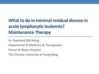 What to do in minimal residual disease in 
acute lymphocytic leukemia? 
Maintenance Therapy 
Dr. Raymond SM Wong 
Department of Medicine & Therapeutics 
Prince of Wales Hospital 
The Chinese University of Hong Kong 
 