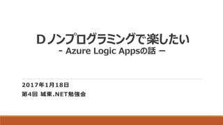 Ｄノンプログラミングで楽したい
- Azure Logic Appsの話 ー
2017年1月18日
第4回 城東.NET勉強会
 