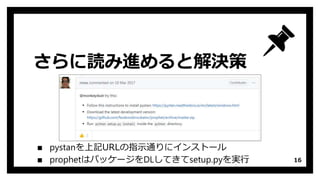 さらに読み進めると解決策
▪ pystanを上記URLの指示通りにインストール
▪ prophetはパッケージをDLしてきてsetup.pyを実行 16
 