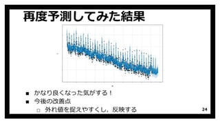 再度予測してみた結果
24
▪ かなり良くなった気がする！
▪ 今後の改善点
□ 外れ値を捉えやすくし、反映する
 