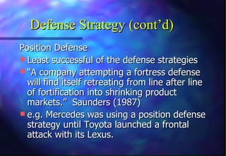 Defense Strategy (cont’d)
Position Defense
 Least successful of the defense strategies
 “A company attempting a fortress defense
  will find itself retreating from line after line
  of fortification into shrinking product
  markets.” Saunders (1987)
 e.g. Mercedes was using a position defense
  strategy until Toyota launched a frontal
  attack with its Lexus.
 