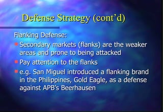 Defense Strategy (cont’d)
Flanking Defense:
 Secondary markets (flanks) are the weaker
  areas and prone to being attacked
 Pay attention to the flanks
 e.g. San Miguel introduced a flanking brand
  in the Philippines, Gold Eagle, as a defense
  against APB’s Beerhausen
 