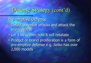 Defense Strategy (cont’d)
Pre-emptive Defense
 Detect potential attacks and attack the
  enemies first
 Let it be known how it will retaliate
 Product or brand proliferation is a form of
  pre-emptive defense e.g. Seiko has over
  2,000 models
 
