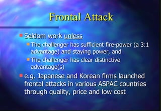 Frontal Attack
 Seldom work unless
   The challenger has sufficient fire-power (a 3:1
    advantage) and staying power, and
   The challenger has clear distinctive
    advantage(s)
 e.g. Japanese and Korean firms launched
 frontal attacks in various ASPAC countries
 through quality, price and low cost
 