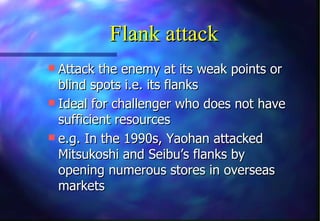 Flank attack
 Attack the enemy at its weak points or
  blind spots i.e. its flanks
 Ideal for challenger who does not have
  sufficient resources
 e.g. In the 1990s, Yaohan attacked
  Mitsukoshi and Seibu’s flanks by
  opening numerous stores in overseas
  markets
 