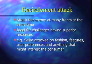Encirclement attack
 Attack the enemy at many fronts at the
  same time
 Ideal for challenger having superior
  resources
 e.g. Seiko attacked on fashion, features,
  user preferences and anything that
  might interest the consumer
 