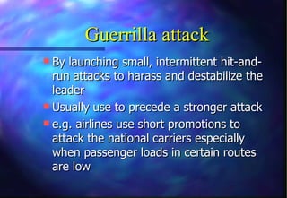 Guerrilla attack
 By launching small, intermittent hit-and-
  run attacks to harass and destabilize the
  leader
 Usually use to precede a stronger attack
 e.g. airlines use short promotions to
  attack the national carriers especially
  when passenger loads in certain routes
  are low
 