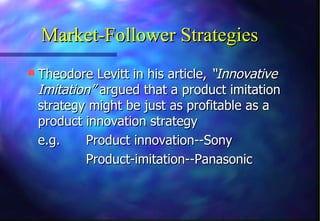 Market-Follower Strategies
 Theodore Levitt in his article, “Innovative
 Imitation” argued that a product imitation
 strategy might be just as profitable as a
 product innovation strategy
 e.g.    Product innovation--Sony
         Product-imitation--Panasonic
 
