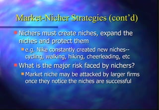 Market-Nicher Strategies (cont’d)
 Nichers must create niches, expand the
 niches and protect them
   e.g. Nike constantly created new niches--
    cycling, walking, hiking, cheerleading, etc
 What is the major risk faced by nichers?
   Market niche may be attacked by larger firms
    once they notice the niches are successful
 