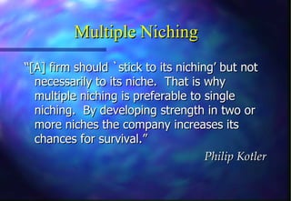 Multiple Niching
“[A] firm should `stick to its niching’ but not
  necessarily to its niche. That is why
  multiple niching is preferable to single
  niching. By developing strength in two or
  more niches the company increases its
  chances for survival.”
                                     Philip Kotler
 