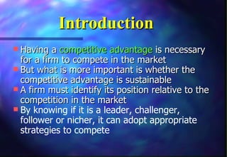 Introduction
 Having a competitive advantage is necessary
  for a firm to compete in the market
 But what is more important is whether the
  competitive advantage is sustainable
 A firm must identify its position relative to the
  competition in the market
 By knowing if it is a leader, challenger,
  follower or nicher, it can adopt appropriate
  strategies to compete
 