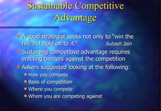 Sustainable Competitive
           Advantage
 A good strategist seeks not only to “win the
  hill, but hold on to it.”        Subash Jain
 Sustaining competitive advantage requires
  erecting barriers against the competition
 Aakers suggested looking at the following:
   How you compete
   Basis of competition
   Where you compete
   Whom you are competing against
 