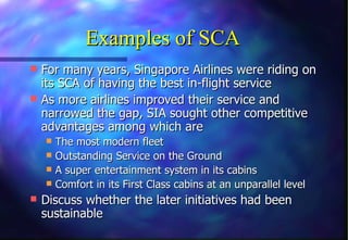 Examples of SCA
 For many years, Singapore Airlines were riding on
  its SCA of having the best in-flight service
 As more airlines improved their service and
  narrowed the gap, SIA sought other competitive
  advantages among which are
   The most modern fleet
   Outstanding Service on the Ground
   A super entertainment system in its cabins
   Comfort in its First Class cabins at an unparallel level
 Discuss whether the later initiatives had been
  sustainable
 